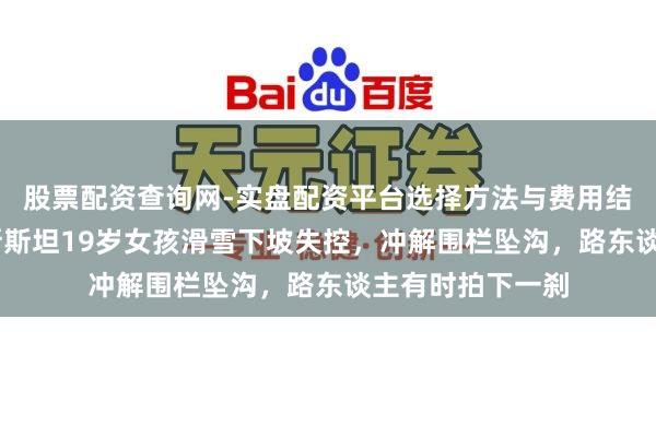 股票配资查询网-实盘配资平台选择方法与费用结构解析 吉尔吉斯斯坦19岁女孩滑雪下坡失控，冲解围栏坠沟，路东谈主有时拍下一刹