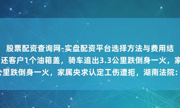 股票配资查询网-实盘配资平台选择方法与费用结构解析 加油站职工为还客户1个油箱盖，骑车追出3.3公里跌倒身一火，家属央求认定工伤遭拒，湖南法院：算工伤