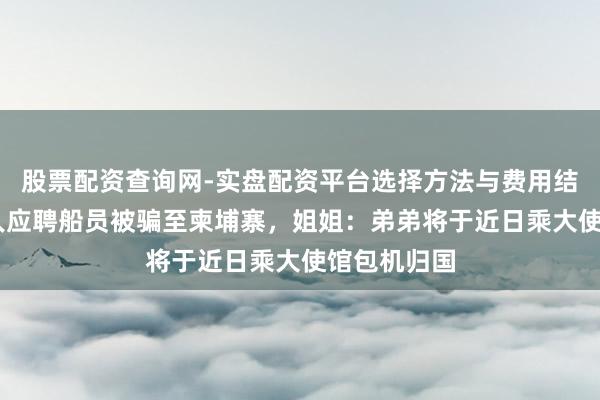 股票配资查询网-实盘配资平台选择方法与费用结构解析 男人应聘船员被骗至柬埔寨，姐姐：弟弟将于近日乘大使馆包机归国