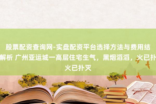 股票配资查询网-实盘配资平台选择方法与费用结构解析 广州亚运城一高层住宅生气，黑烟滔滔，火已扑灭