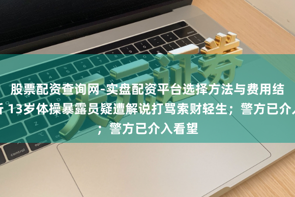 股票配资查询网-实盘配资平台选择方法与费用结构解析 13岁体操暴露员疑遭解说打骂索财轻生；警方已介入看望