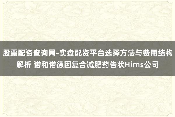 股票配资查询网-实盘配资平台选择方法与费用结构解析 诺和诺德因复合减肥药告状Hims公司
