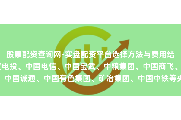 股票配资查询网-实盘配资平台选择方法与费用结构解析 中核集团、国度电投、中国电信、中国宝武、中粮集团、中国商飞、中国诚通、中国有色集团、矿冶集团、中国中铁等央企党委（党组）通告叙职