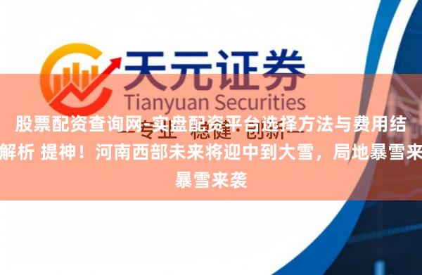 股票配资查询网-实盘配资平台选择方法与费用结构解析 提神！河南西部未来将迎中到大雪，局地暴雪来袭