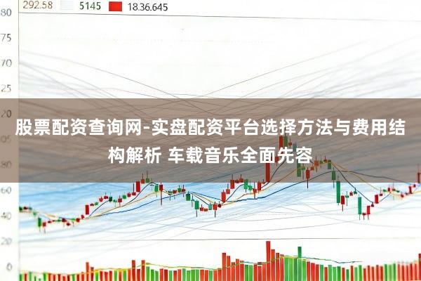 股票配资查询网-实盘配资平台选择方法与费用结构解析 车载音乐全面先容