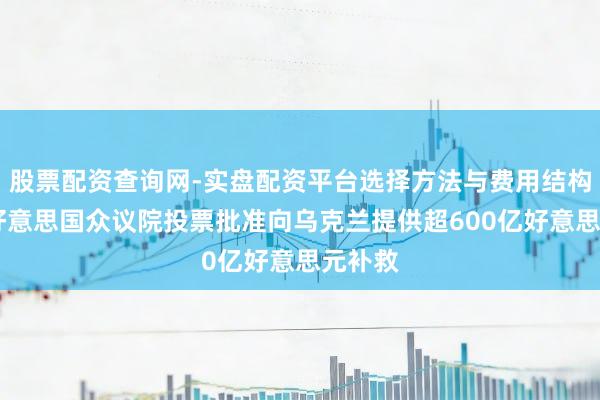 股票配资查询网-实盘配资平台选择方法与费用结构解析 好意思国众议院投票批准向乌克兰提供超600亿好意思元补救