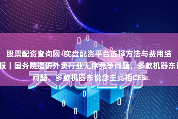 股票配资查询网-实盘配资平台选择方法与费用结构解析 科技周报｜国务院造访外卖行业无序竞争问题，多款机器东说念主亮相CES
