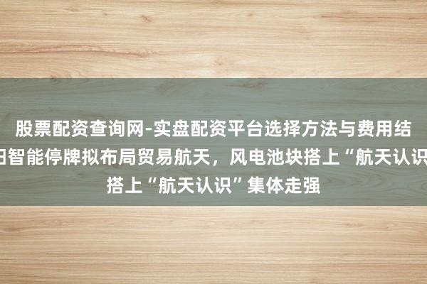 股票配资查询网-实盘配资平台选择方法与费用结构解析 明阳智能停牌拟布局贸易航天，风电池块搭上“航天认识”集体走强