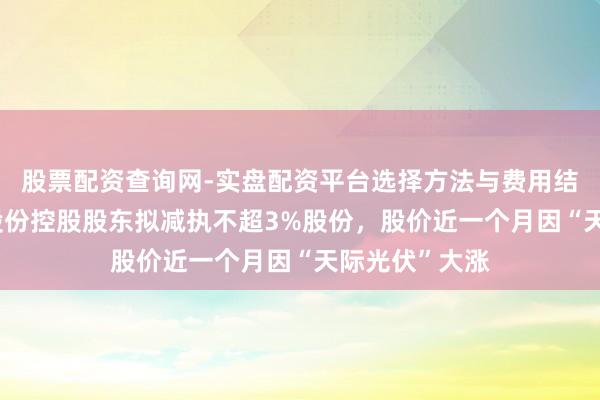 股票配资查询网-实盘配资平台选择方法与费用结构解析 钧达股份控股股东拟减执不超3%股份，股价近一个月因“天际光伏”大涨