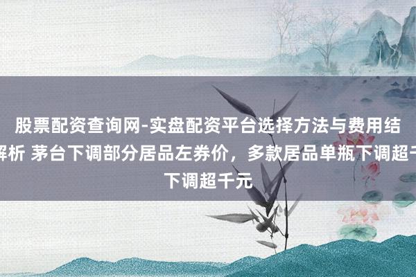 股票配资查询网-实盘配资平台选择方法与费用结构解析 茅台下调部分居品左券价，多款居品单瓶下调超千元