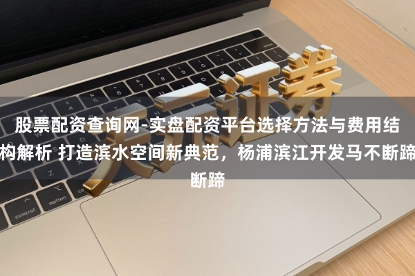 股票配资查询网-实盘配资平台选择方法与费用结构解析 打造滨水空间新典范，杨浦滨江开发马不断蹄
