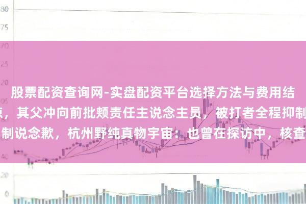 股票配资查询网-实盘配资平台选择方法与费用结构解析 孩子骑马时受惊，其父冲向前批颊责任主说念主员，被打者全程抑制说念歉，杭州野纯真物宇宙：也曾在探访中，核查结束以后会有料理的时刻