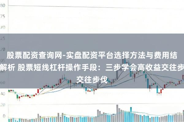 股票配资查询网-实盘配资平台选择方法与费用结构解析 股票短线杠杆操作手段：三步学会高收益交往步伐