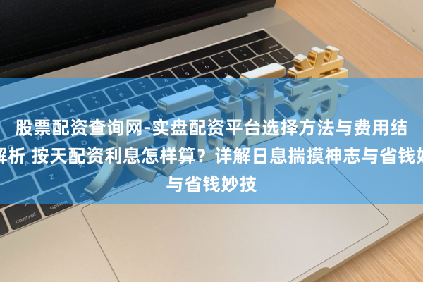 股票配资查询网-实盘配资平台选择方法与费用结构解析 按天配资利息怎样算？详解日息揣摸神志与省钱妙技