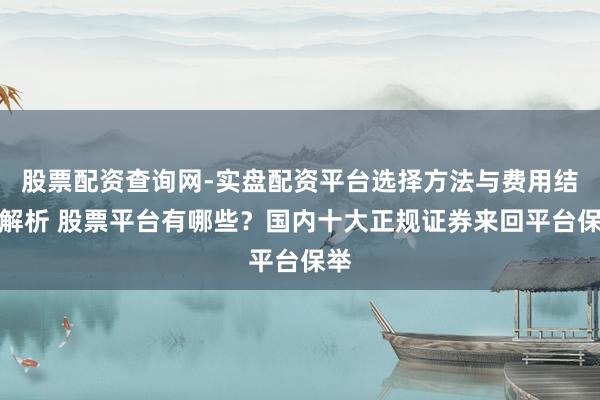 股票配资查询网-实盘配资平台选择方法与费用结构解析 股票平台有哪些？国内十大正规证券来回平台保举