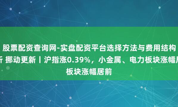 股票配资查询网-实盘配资平台选择方法与费用结构解析 挪动更新丨沪指涨0.39%，小金属、电力板块涨幅居前