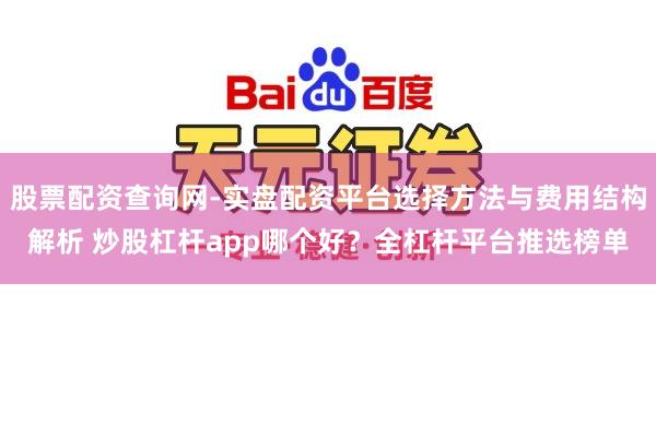 股票配资查询网-实盘配资平台选择方法与费用结构解析 炒股杠杆app哪个好？全杠杆平台推选榜单