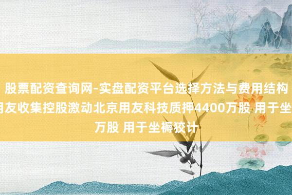 股票配资查询网-实盘配资平台选择方法与费用结构解析 用友收集控股激动北京用友科技质押4400万股 用于坐褥狡计