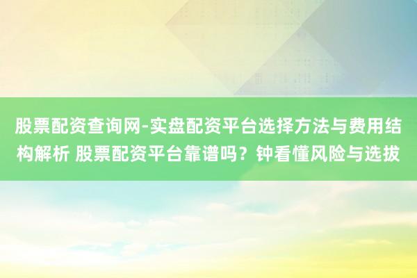 股票配资查询网-实盘配资平台选择方法与费用结构解析 股票配资平台靠谱吗？钟看懂风险与选拔