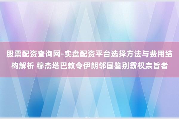 股票配资查询网-实盘配资平台选择方法与费用结构解析 穆杰塔巴敕令伊朗邻国鉴别霸权宗旨者