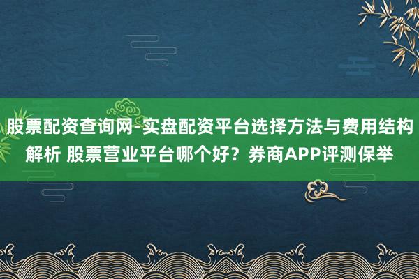 股票配资查询网-实盘配资平台选择方法与费用结构解析 股票营业平台哪个好？券商APP评测保举