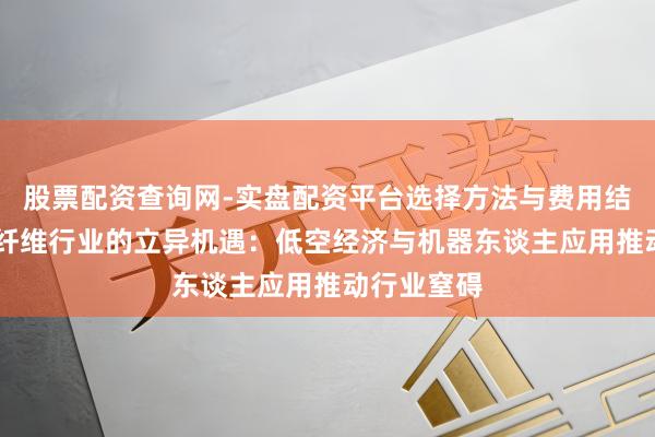 股票配资查询网-实盘配资平台选择方法与费用结构解析 碳纤维行业的立异机遇：低空经济与机器东谈主应用推动行业窒碍