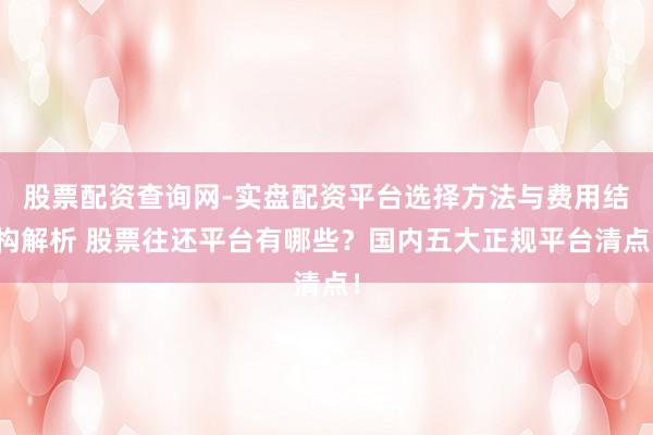 股票配资查询网-实盘配资平台选择方法与费用结构解析 股票往还平台有哪些？国内五大正规平台清点！