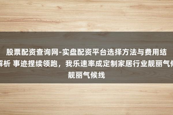 股票配资查询网-实盘配资平台选择方法与费用结构解析 事迹捏续领跑，我乐速率成定制家居行业靓丽气候线
