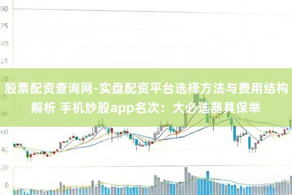 股票配资查询网-实盘配资平台选择方法与费用结构解析 手机炒股app名次：大必选器具保举