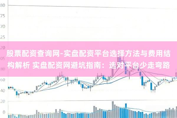 股票配资查询网-实盘配资平台选择方法与费用结构解析 实盘配资网避坑指南：选对平台少走弯路