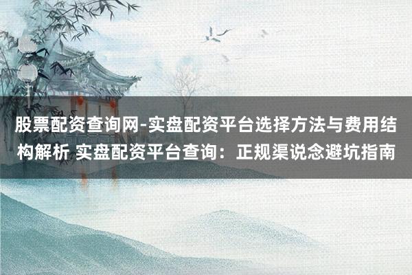 股票配资查询网-实盘配资平台选择方法与费用结构解析 实盘配资平台查询：正规渠说念避坑指南