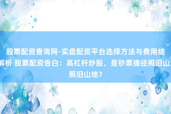 股票配资查询网-实盘配资平台选择方法与费用结构解析 股票配资告白：高杠杆炒股，是钞票捷径照旧山地？