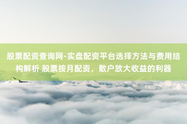 股票配资查询网-实盘配资平台选择方法与费用结构解析 股票按月配资，散户放大收益的利器