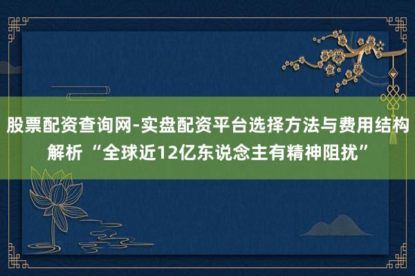 股票配资查询网-实盘配资平台选择方法与费用结构解析 “全球近12亿东说念主有精神阻扰”