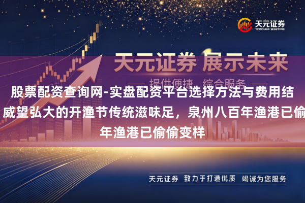 股票配资查询网-实盘配资平台选择方法与费用结构解析 威望弘大的开渔节传统滋味足，泉州八百年渔港已偷偷变样
