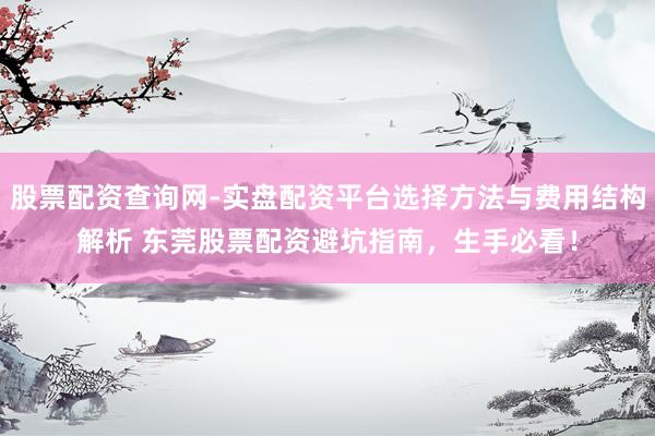 股票配资查询网-实盘配资平台选择方法与费用结构解析 东莞股票配资避坑指南，生手必看！