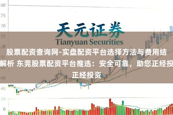 股票配资查询网-实盘配资平台选择方法与费用结构解析 东莞股票配资平台推选：安全可靠，助您正经投资