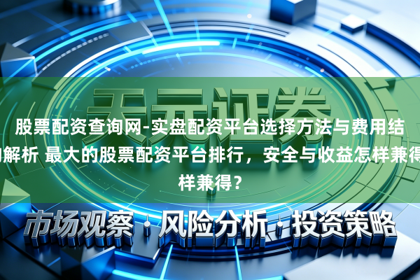 股票配资查询网-实盘配资平台选择方法与费用结构解析 最大的股票配资平台排行，安全与收益怎样兼得？
