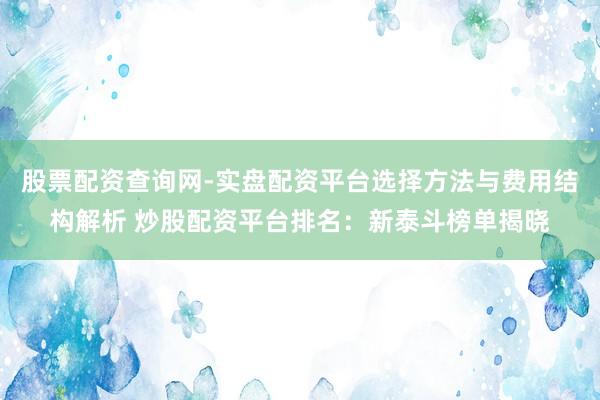股票配资查询网-实盘配资平台选择方法与费用结构解析 炒股配资平台排名:新泰斗榜单揭晓