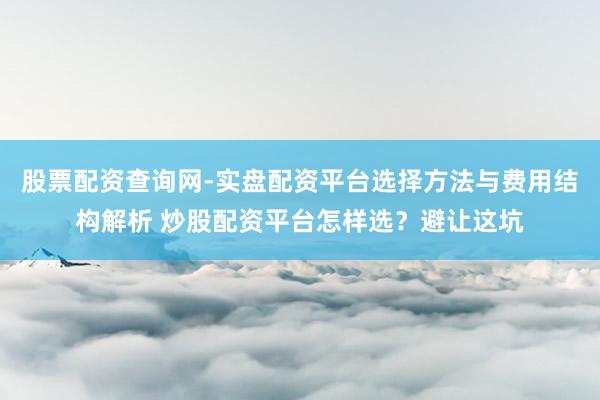 股票配资查询网-实盘配资平台选择方法与费用结构解析 炒股配资平台怎样选?避让这坑