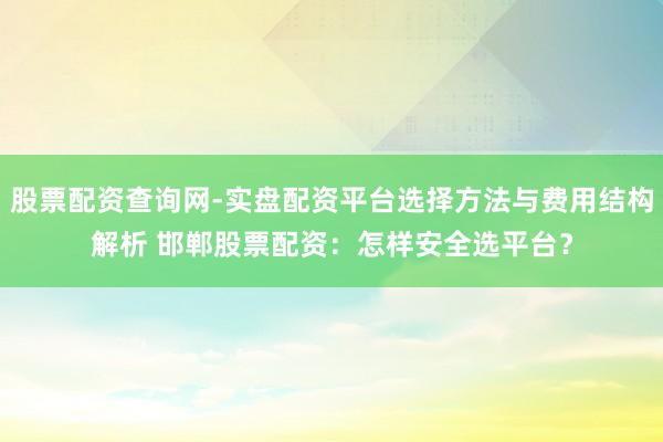 股票配资查询网-实盘配资平台选择方法与费用结构解析 邯郸股票配资：怎样安全选平台？