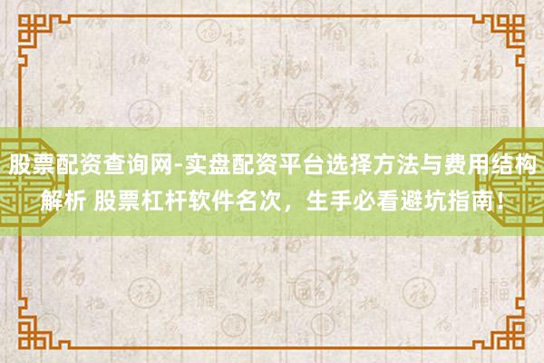 股票配资查询网-实盘配资平台选择方法与费用结构解析 股票杠杆软件名次，生手必看避坑指南！