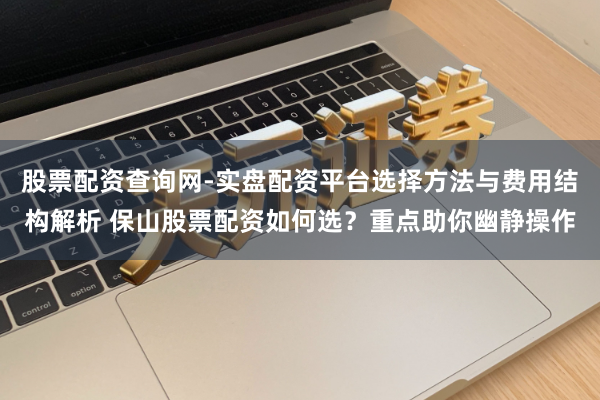 股票配资查询网-实盘配资平台选择方法与费用结构解析 保山股票配资如何选？重点助你幽静操作