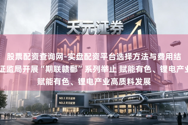 股票配资查询网-实盘配资平台选择方法与费用结构解析 江西证监局开展“期联赣鄱”系列举止 赋能有色、锂电产业高质料发展