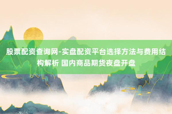 股票配资查询网-实盘配资平台选择方法与费用结构解析 国内商品期货夜盘开盘