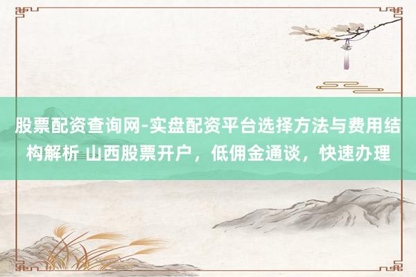 股票配资查询网-实盘配资平台选择方法与费用结构解析 山西股票开户，低佣金通谈，快速办理