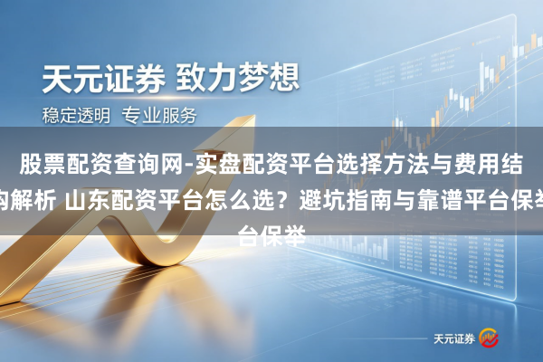 股票配资查询网-实盘配资平台选择方法与费用结构解析 山东配资平台怎么选？避坑指南与靠谱平台保举