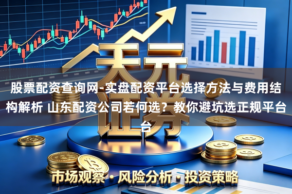 股票配资查询网-实盘配资平台选择方法与费用结构解析 山东配资公司若何选？教你避坑选正规平台
