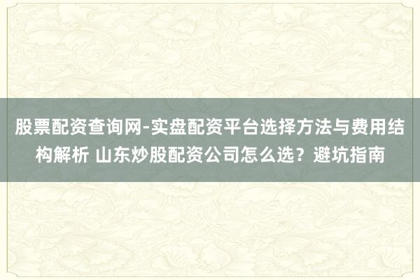 股票配资查询网-实盘配资平台选择方法与费用结构解析 山东炒股配资公司怎么选？避坑指南