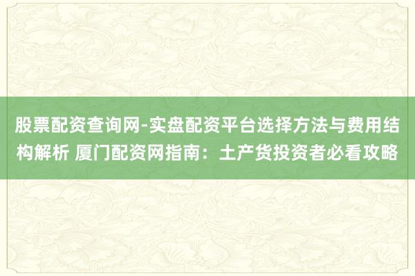 股票配资查询网-实盘配资平台选择方法与费用结构解析 厦门配资网指南：土产货投资者必看攻略